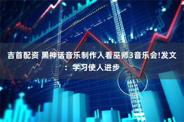 吉首配资 黑神话音乐制作人看巫师3音乐会!发文：学习使人进步