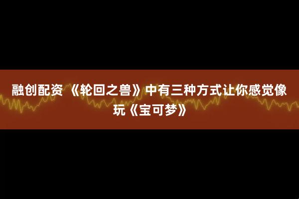 融创配资 《轮回之兽》中有三种方式让你感觉像玩《宝可梦》