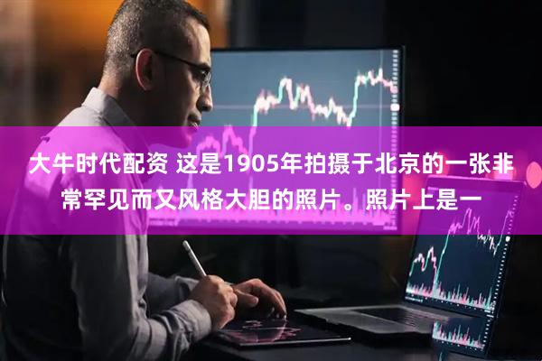 大牛时代配资 这是1905年拍摄于北京的一张非常罕见而又风格大胆的照片。照片上是一