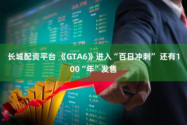 长城配资平台 《GTA6》进入“百日冲刺” 还有100“年”发售