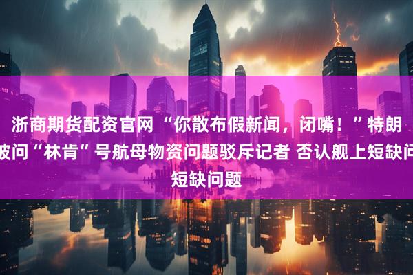 浙商期货配资官网 “你散布假新闻，闭嘴！”特朗普被问“林肯”号航母物资问题驳斥记者 否认舰上短缺问题