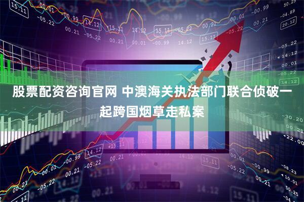 股票配资咨询官网 中澳海关执法部门联合侦破一起跨国烟草走私案