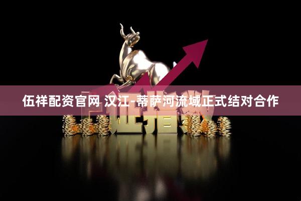 伍祥配资官网 汉江-蒂萨河流域正式结对合作
